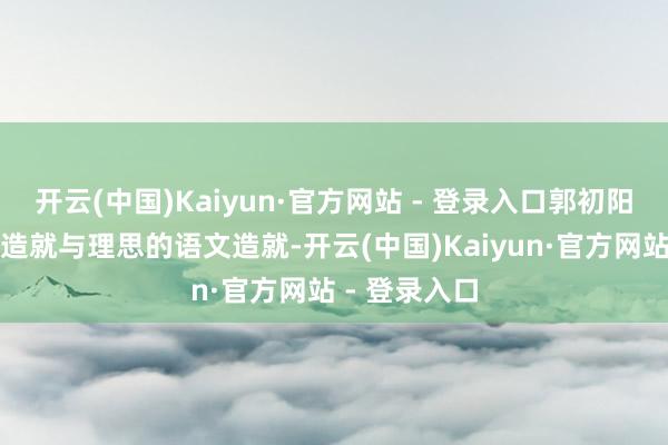 开云(中国)Kaiyun·官方网站 - 登录入口郭初阳在现行学校造就与理思的语文造就-开云(中国)Kaiyun·官方网站 - 登录入口