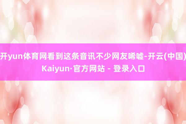 开yun体育网看到这条音讯不少网友唏嘘-开云(中国)Kaiyun·官方网站 - 登录入口