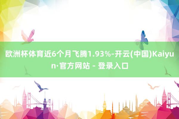 欧洲杯体育近6个月飞腾1.93%-开云(中国)Kaiyun·官方网站 - 登录入口