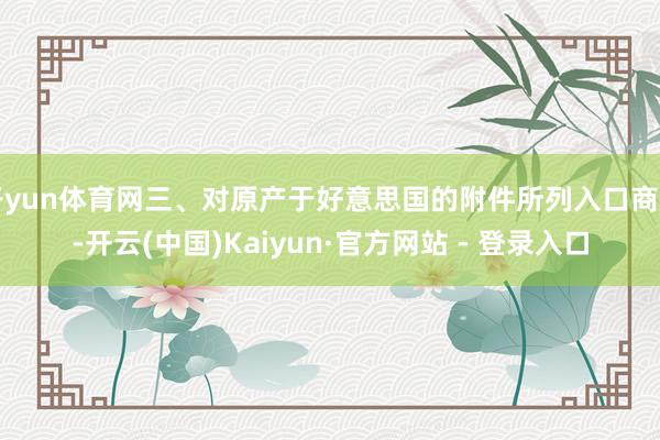 开yun体育网三、对原产于好意思国的附件所列入口商品-开云(中国)Kaiyun·官方网站 - 登录入口