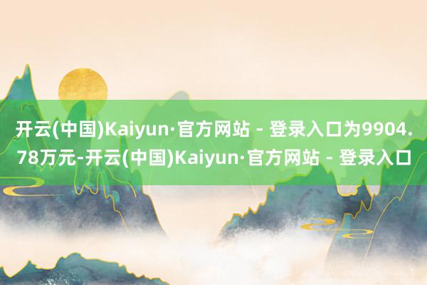 开云(中国)Kaiyun·官方网站 - 登录入口为9904.78万元-开云(中国)Kaiyun·官方网站 - 登录入口