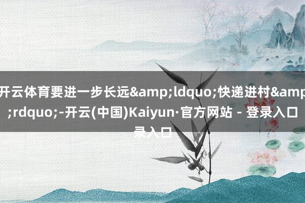 开云体育要进一步长远&ldquo;快递进村&rdquo;-开云(中国)Kaiyun·官方网站 - 登录入口