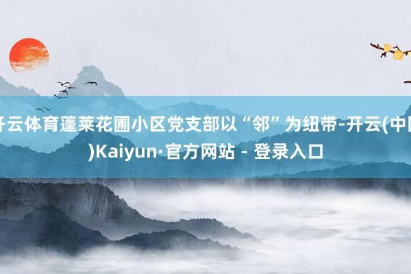 开云体育蓬莱花圃小区党支部以“邻”为纽带-开云(中国)Kaiyun·官方网站 - 登录入口
