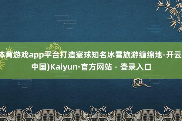 体育游戏app平台打造寰球知名冰雪旅游缠绵地-开云(中国)Kaiyun·官方网站 - 登录入口