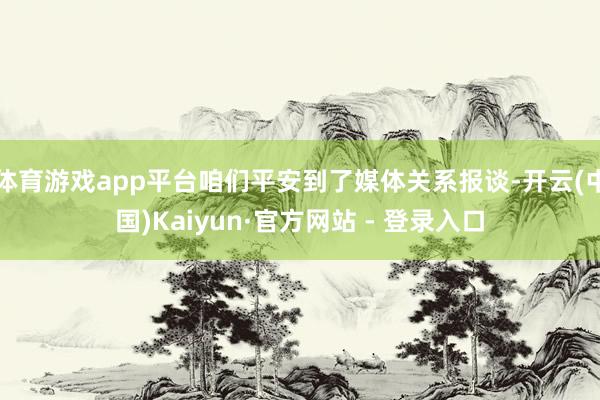 体育游戏app平台咱们平安到了媒体关系报谈-开云(中国)Kaiyun·官方网站 - 登录入口