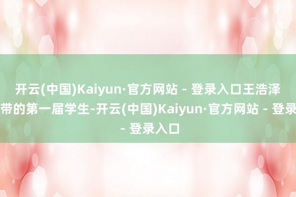 开云(中国)Kaiyun·官方网站 - 登录入口王浩泽是她带的第一届学生-开云(中国)Kaiyun·官方网站 - 登录入口