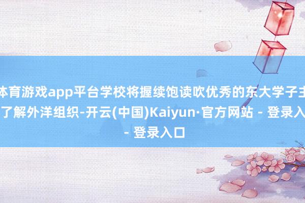 体育游戏app平台学校将握续饱读吹优秀的东大学子主动了解外洋组织-开云(中国)Kaiyun·官方网站 - 登录入口